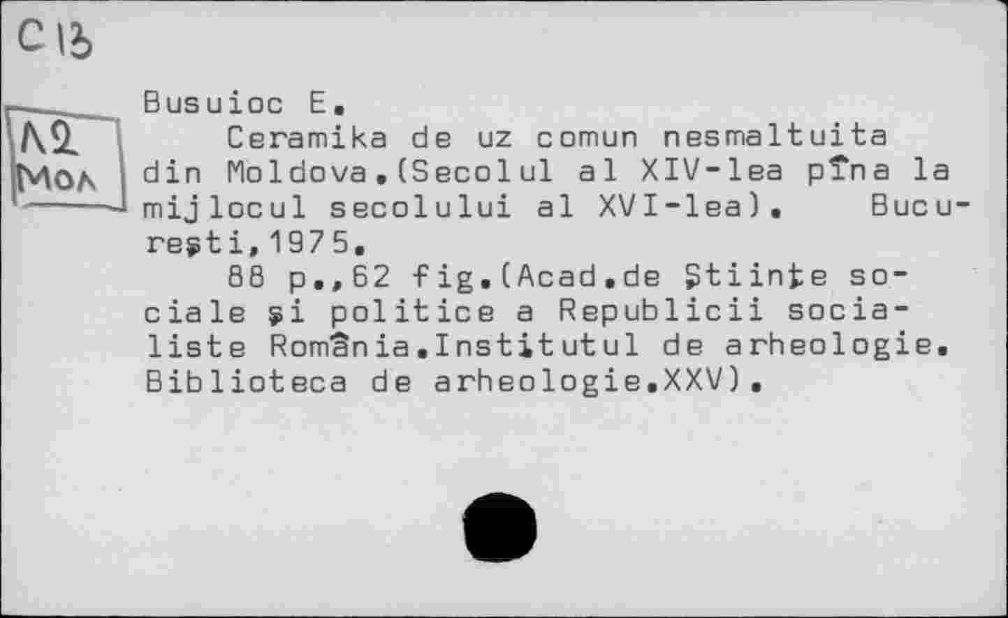 ﻿C |J>
r—______ В us и і ос Е.
Ceramika de uz comun nesmaltuita
; din Moldova. (Secol ul al XlV-lea pîna la
I---—J mijlocu1 secolului al XVI-lea). Bucu
regt і, 197 5.
S8 p.,62 fig.CAcad.de gtiinfce sociale si politice a Republicii socialiste Romania.Institutu1 de arheologie. Biblioteca de arheologie.XXV).